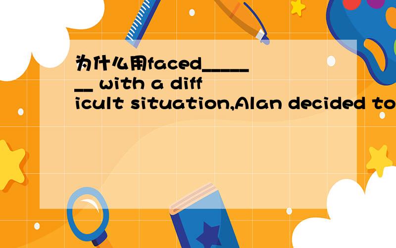 为什么用faced_______ with a difficult situation,Alan decided to
