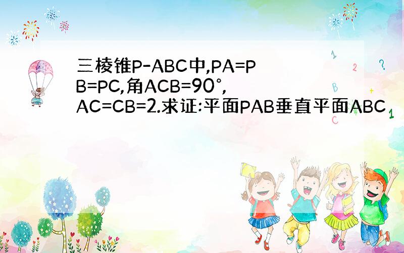 三棱锥P-ABC中,PA=PB=PC,角ACB=90°,AC=CB=2.求证:平面PAB垂直平面ABC
