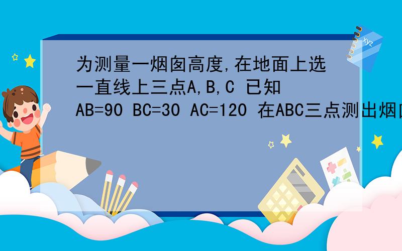 为测量一烟囱高度,在地面上选一直线上三点A,B,C 已知AB=90 BC=30 AC=120 在ABC三点测出烟囱顶部的