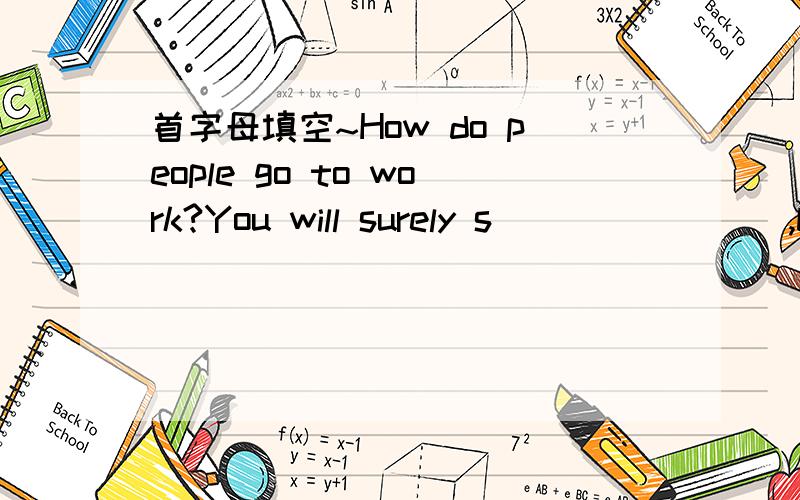 首字母填空~How do people go to work?You will surely s________,by