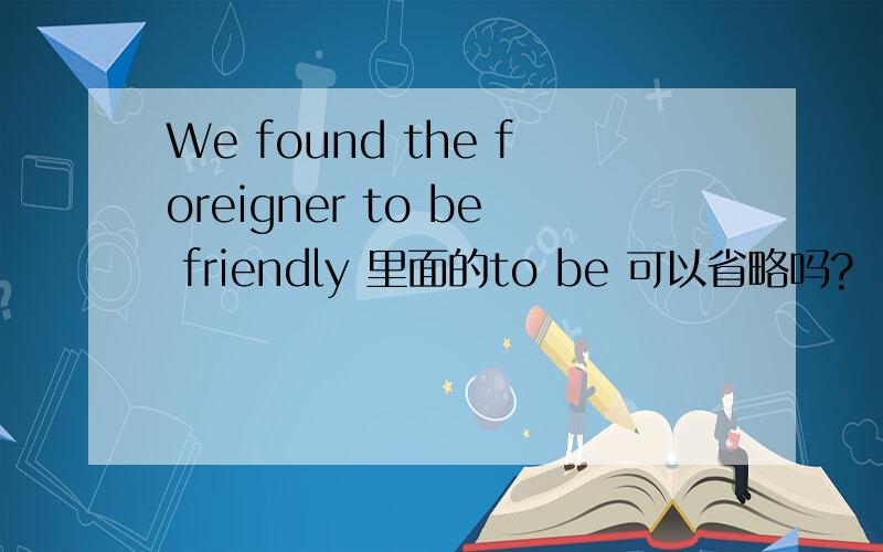 We found the foreigner to be friendly 里面的to be 可以省略吗?
