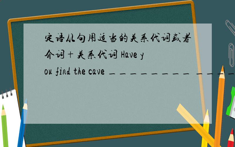 定语从句用适当的关系代词或者介词+关系代词 Have you find the cave ________ ______