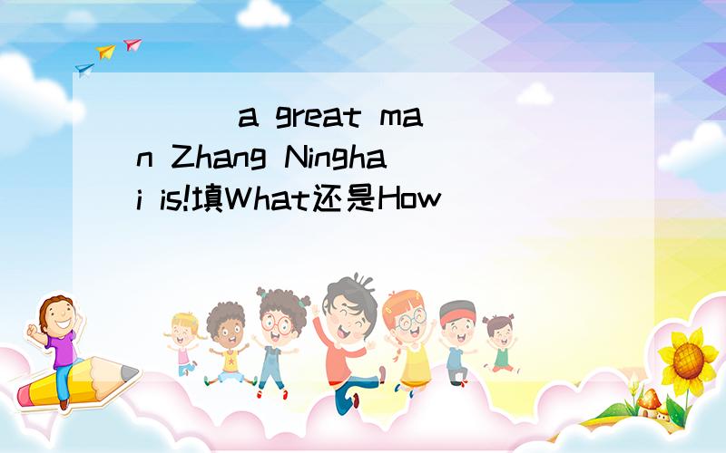 （ ） a great man Zhang Ninghai is!填What还是How