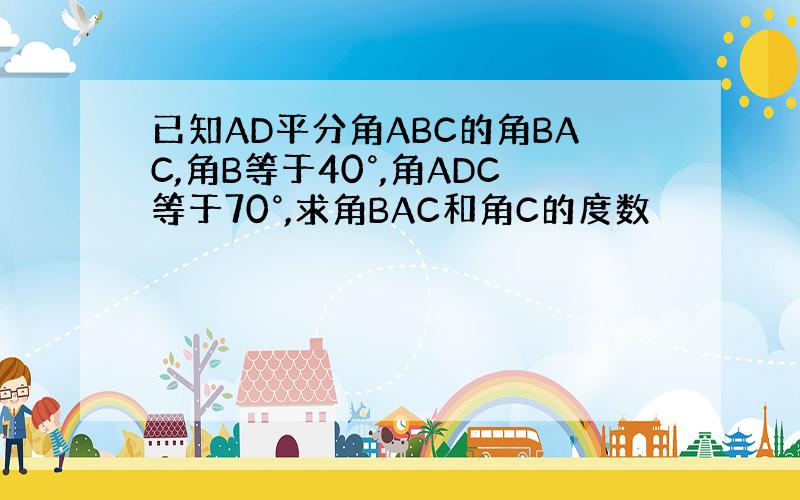 已知AD平分角ABC的角BAC,角B等于40°,角ADC等于70°,求角BAC和角C的度数