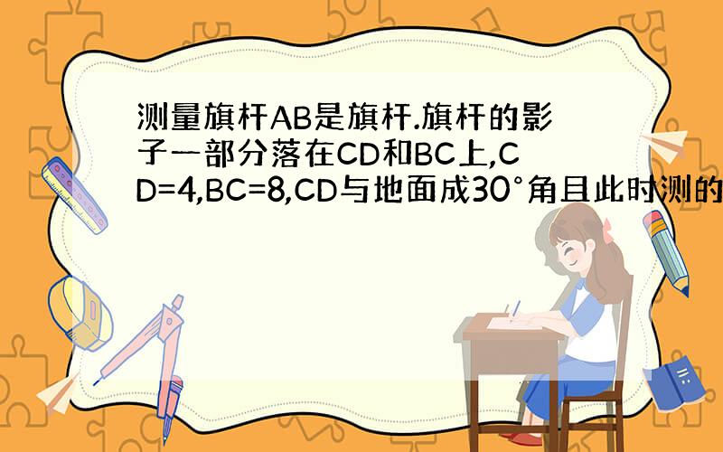 测量旗杆AB是旗杆.旗杆的影子一部分落在CD和BC上,CD=4,BC=8,CD与地面成30°角且此时测的1m高的旗杆的影
