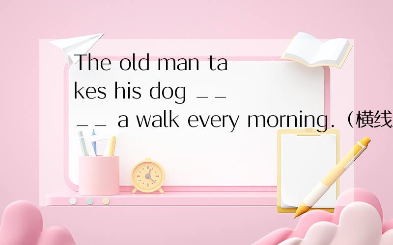 The old man takes his dog ____ a walk every morning.（横线上填介词）