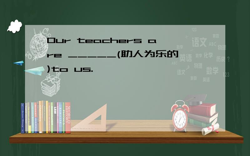 Our teachers are _____(助人为乐的)to us.