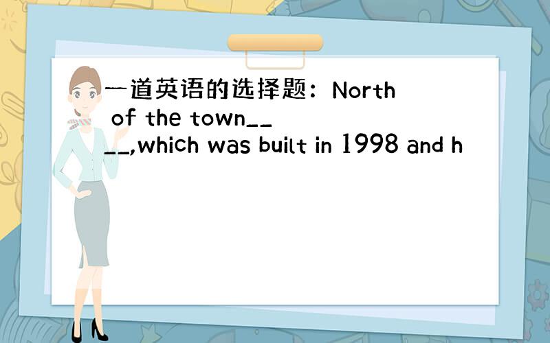 一道英语的选择题：North of the town____,which was built in 1998 and h