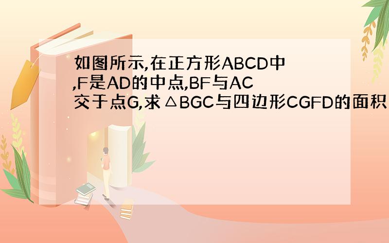 如图所示,在正方形ABCD中,F是AD的中点,BF与AC交于点G,求△BGC与四边形CGFD的面积