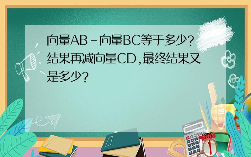 向量AB-向量BC等于多少?结果再减向量CD,最终结果又是多少?