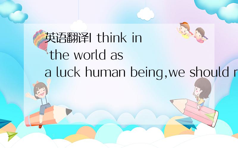 英语翻译I think in the world as a luck human being,we should rea