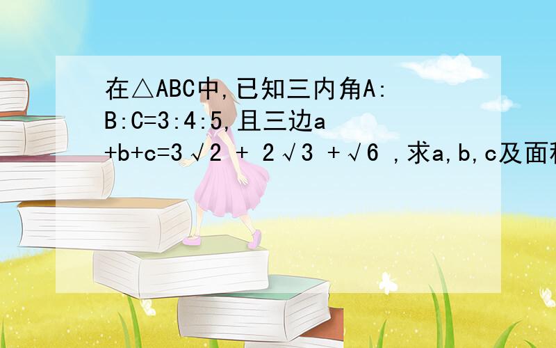 在△ABC中,已知三内角A:B:C=3:4:5,且三边a+b+c=3√2 + 2√3 +√6 ,求a,b,c及面积S