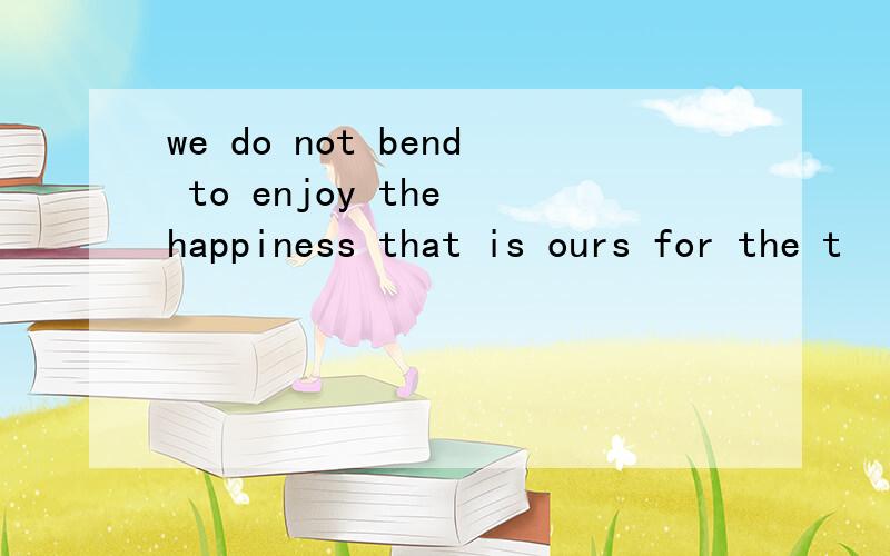 we do not bend to enjoy the happiness that is ours for the t