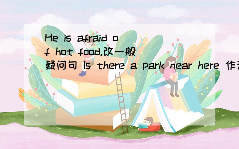 He is afraid of hot food.改一般疑问句 Is there a park near here 作否