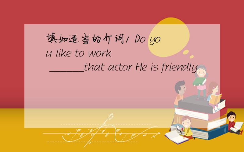 填如适当的介词1 Do you like to work ______that actor He is friendly