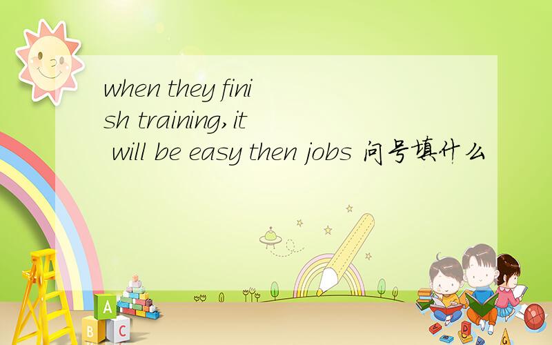 when they finish training,it will be easy then jobs 问号填什么