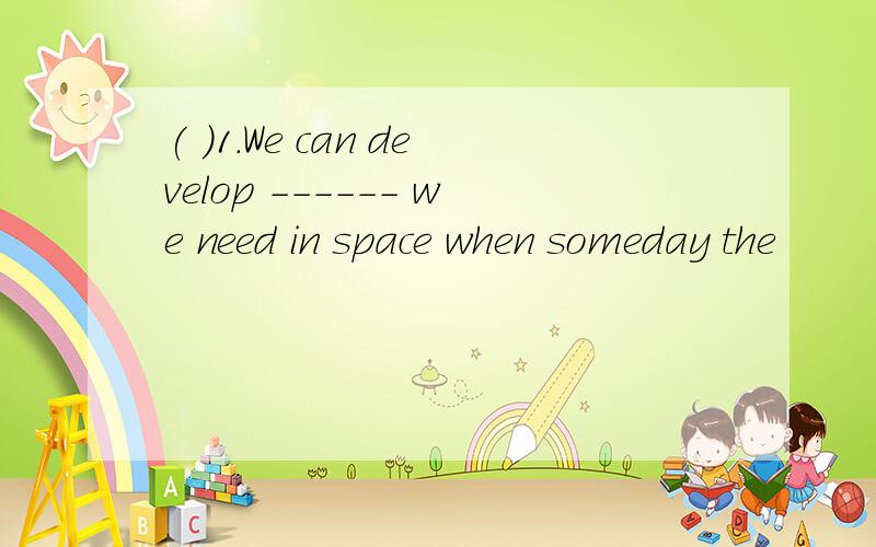 ( )1.We can develop ------ we need in space when someday the