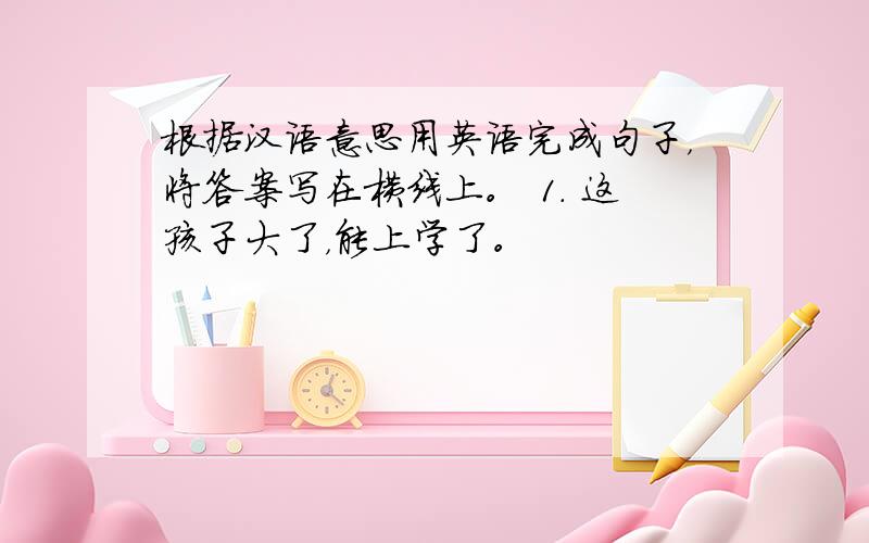 根据汉语意思用英语完成句子，将答案写在横线上。 1. 这孩子大了，能上学了。