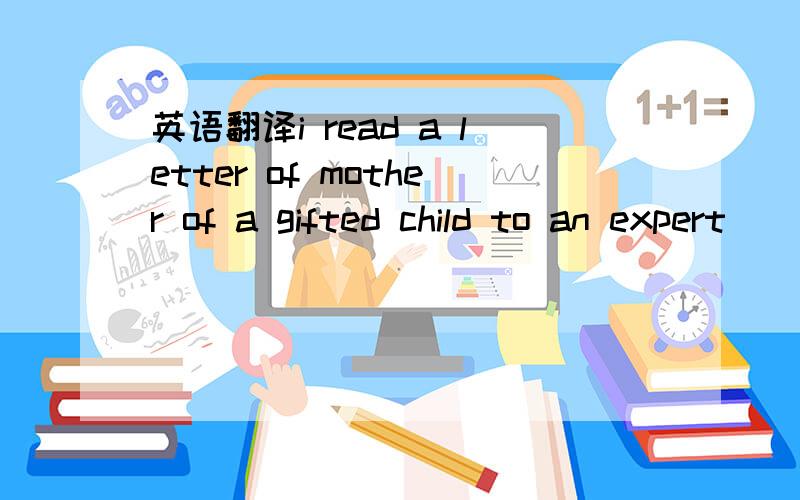 英语翻译i read a letter of mother of a gifted child to an expert