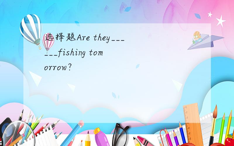 选择题Are they______fishing tomorrow?