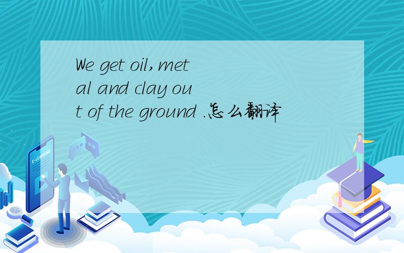 We get oil,metal and clay out of the ground .怎么翻译