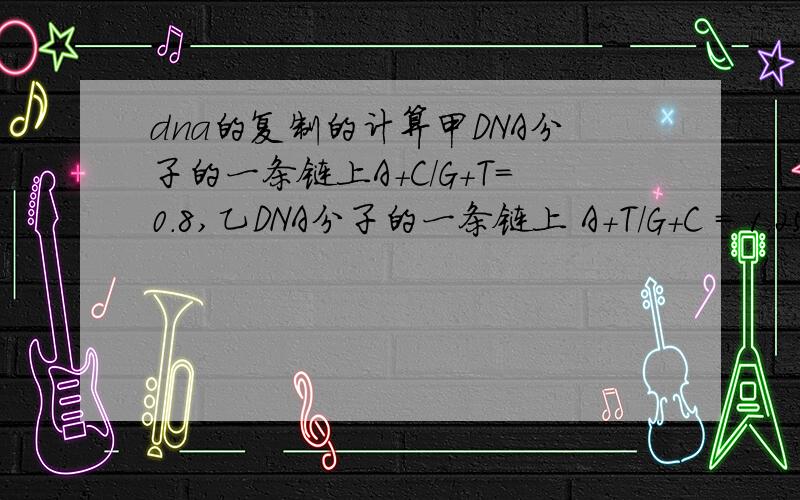 dna的复制的计算甲DNA分子的一条链上A+C/G+T=0.8,乙DNA分子的一条链上 A+T/G+C = 1.25,那