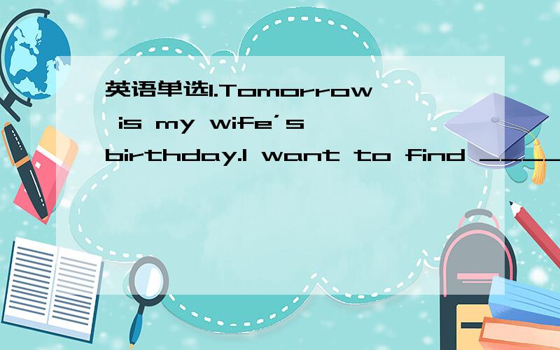 英语单选1.Tomorrow is my wife’s birthday.I want to find _____ fo