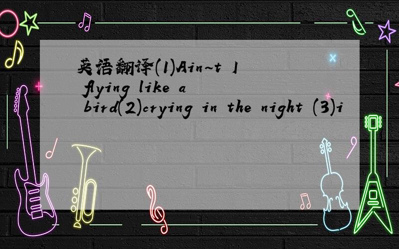 英语翻译(1)Ain~t I flying like a bird(2)crying in the night (3)i