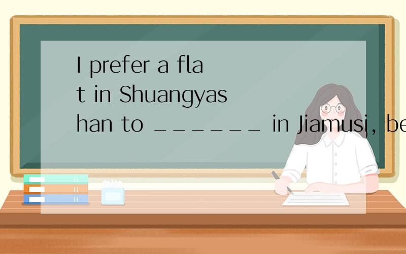 I prefer a flat in Shuangyashan to ______ in Jiamusi, becaus