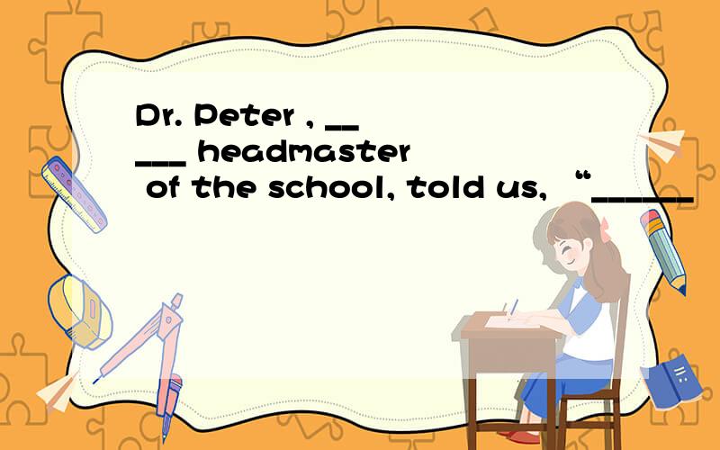 Dr. Peter , _____ headmaster of the school, told us, “______