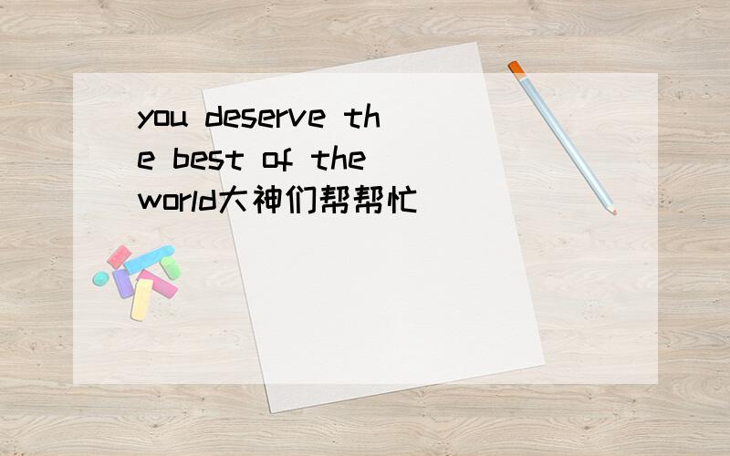 you deserve the best of the world大神们帮帮忙