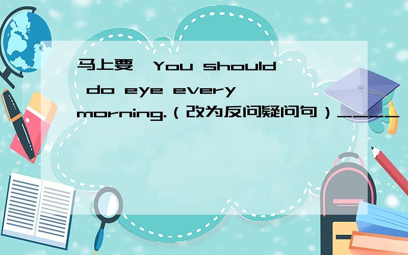 马上要,You should do eye every morning.（改为反问疑问句）____ _____?请大家说