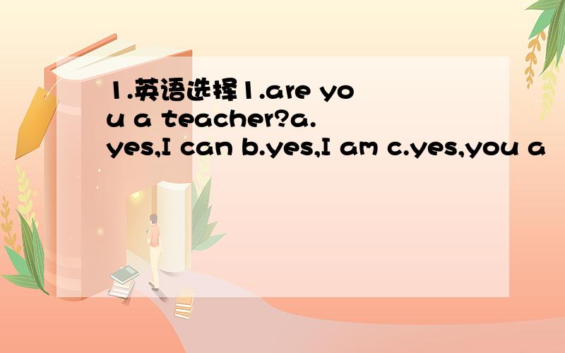 1.英语选择1.are you a teacher?a.yes,I can b.yes,I am c.yes,you a