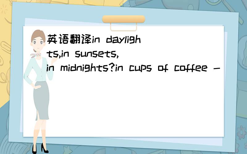 英语翻译in daylights,in sunsets,in midnights?in cups of coffee -