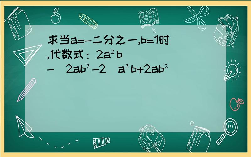 求当a=-二分之一,b=1时,代数式：2a²b-[2ab²-2（a²b+2ab²
