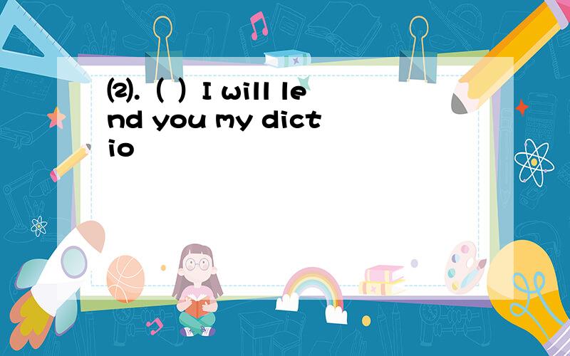 ⑵.（ ）I will lend you my dictio