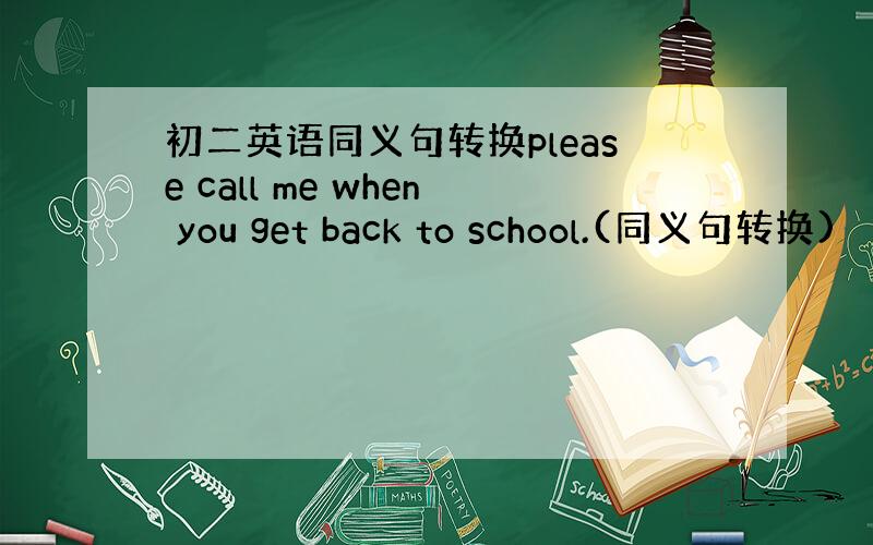 初二英语同义句转换please call me when you get back to school.(同义句转换)