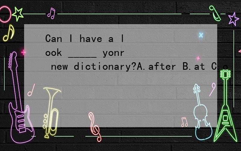 Can I have a look _____ yonr new dictionary?A.after B.at C.o