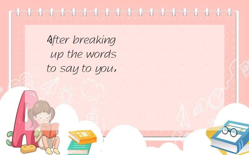 After breaking up the words to say to you,