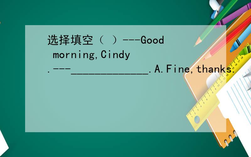 选择填空（ ）---Good morning,Cindy.---_____________.A.Fine,thanks.