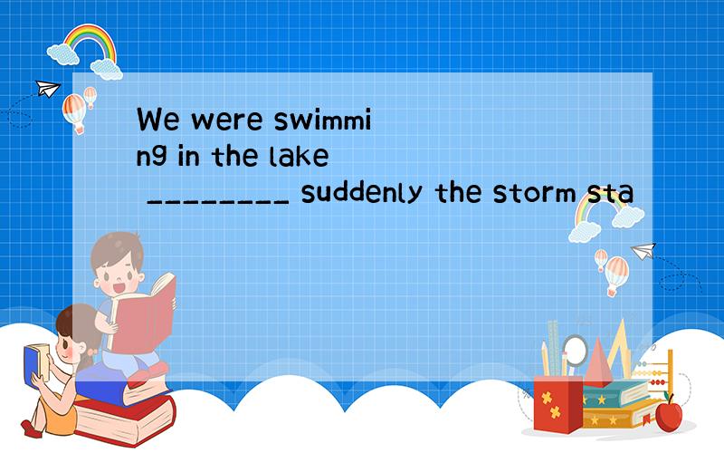 We were swimming in the lake ________ suddenly the storm sta