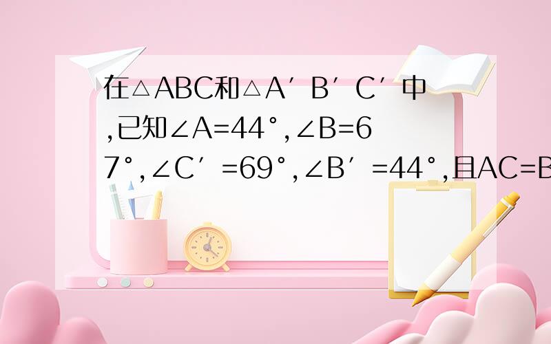 在△ABC和△A′B′C′中,已知∠A=44°,∠B=67°,∠C′=69°,∠B′=44°,且AC=B′C′,那么这两