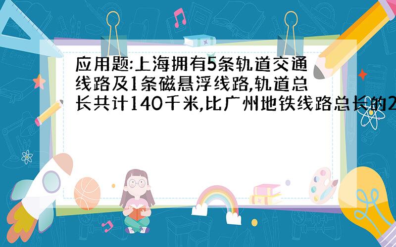 应用题:上海拥有5条轨道交通线路及1条磁悬浮线路,轨道总长共计140千米,比广州地铁线路总长的2倍多20千米