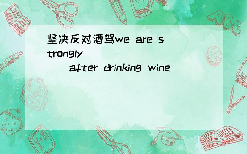 坚决反对酒驾we are strongly ____ ___after drinking wine