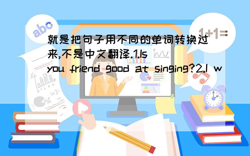 就是把句子用不同的单词转换过来,不是中文翻译.1.Is you friend good at singing?2.I w