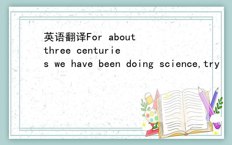 英语翻译For about three centuries we have been doing science,try