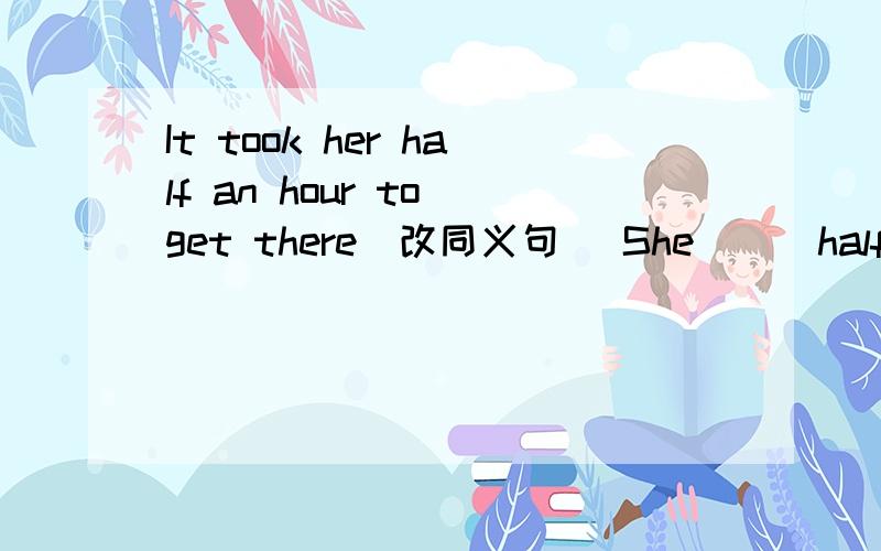 It took her half an hour to get there(改同义句） She （ ）half an h