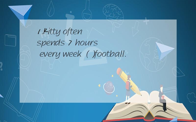 1.Kitty often spends 7 hours every week （ ）football.