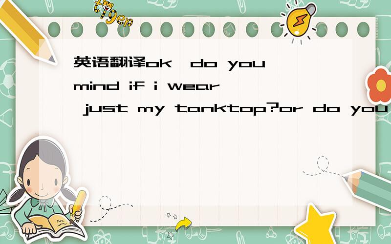 英语翻译ok,do you mind if i wear just my tanktop?or do you have