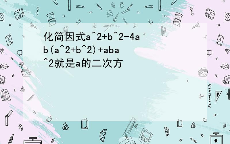 化简因式a^2+b^2-4ab(a^2+b^2)+aba^2就是a的二次方